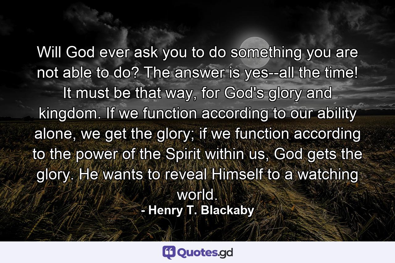 Will God ever ask you to do something you are not able to do? The answer is yes--all the time! It must be that way, for God's glory and kingdom. If we function according to our ability alone, we get the glory; if we function according to the power of the Spirit within us, God gets the glory. He wants to reveal Himself to a watching world. - Quote by Henry T. Blackaby