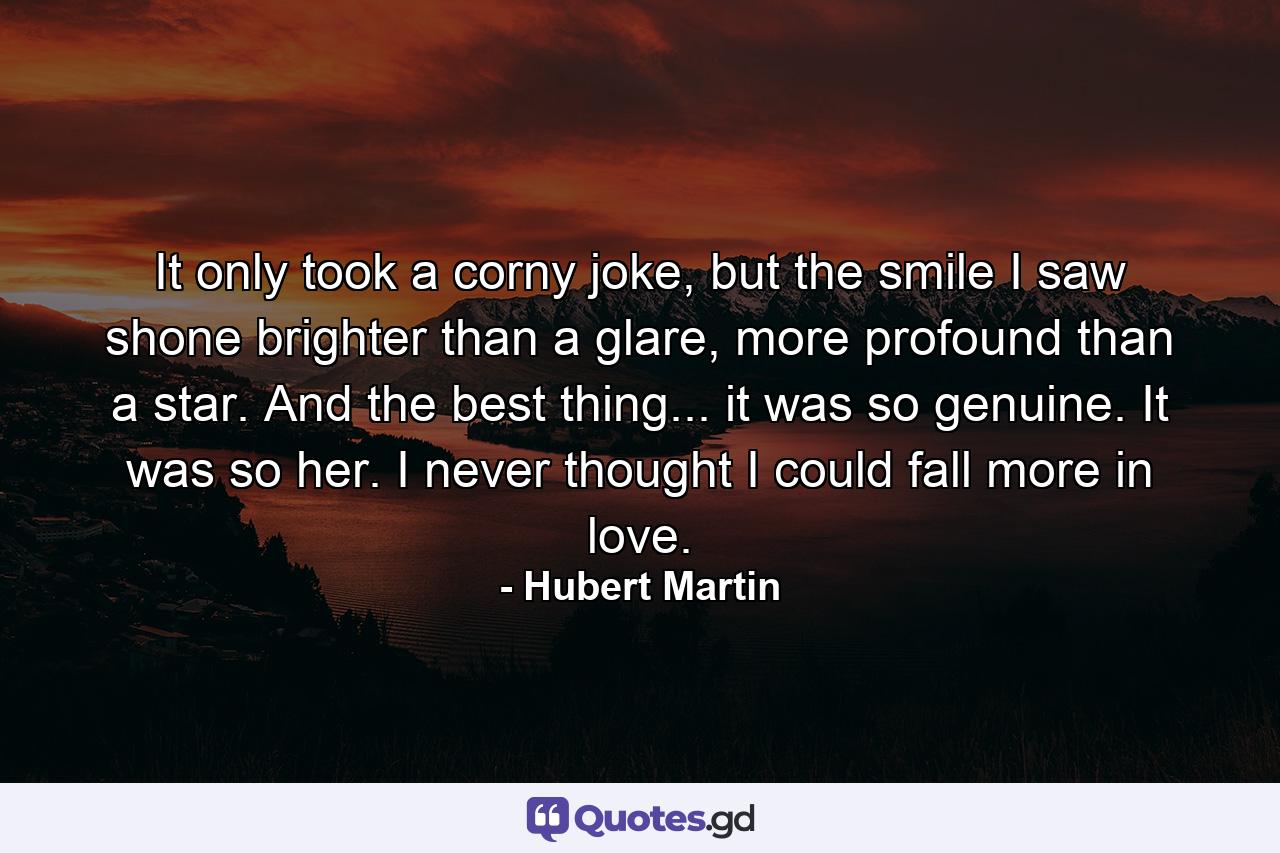 It only took a corny joke, but the smile I saw shone brighter than a glare, more profound than a star. And the best thing... it was so genuine. It was so her. I never thought I could fall more in love. - Quote by Hubert Martin