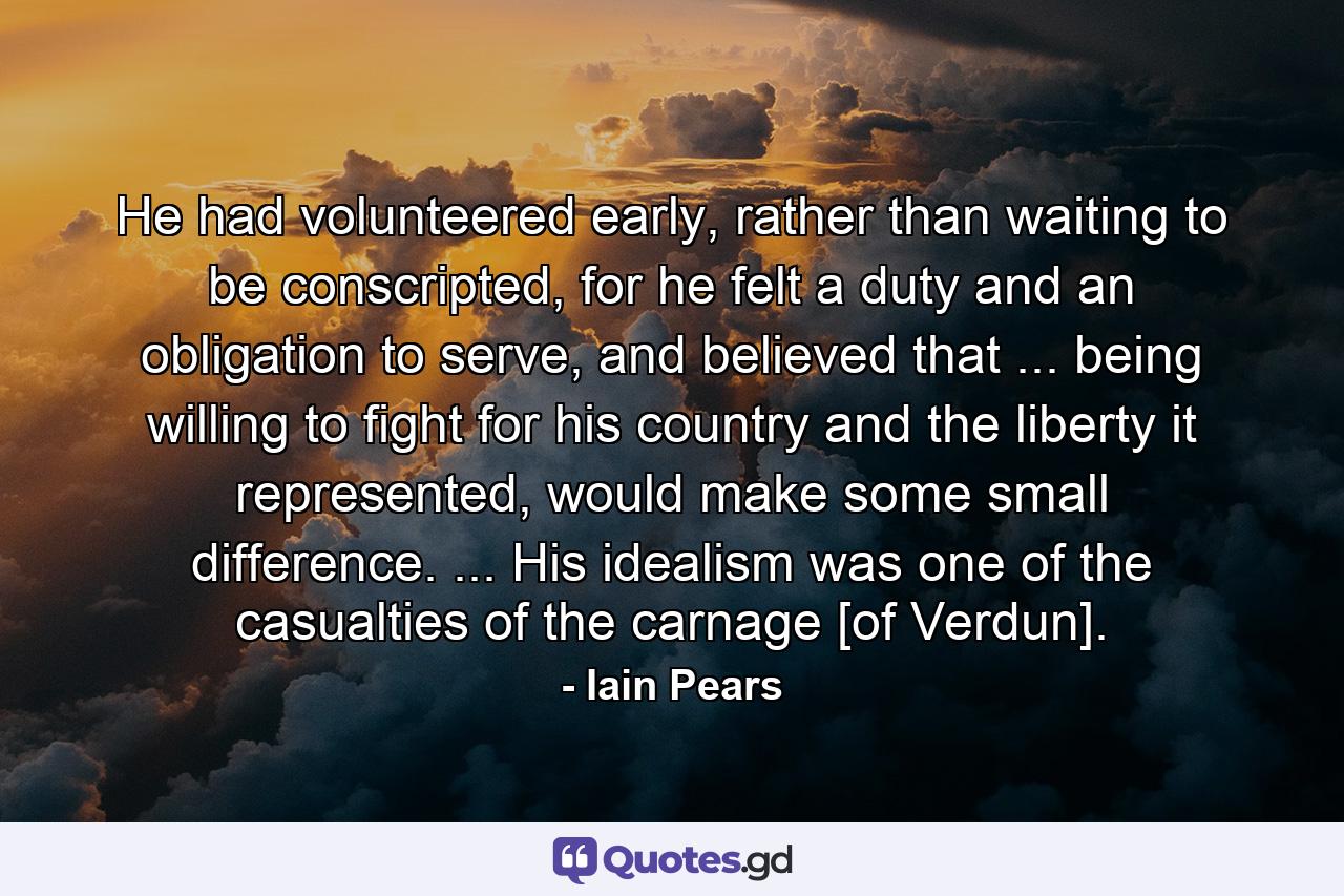 He had volunteered early, rather than waiting to be conscripted, for he felt a duty and an obligation to serve, and believed that ... being willing to fight for his country and the liberty it represented, would make some small difference. ... His idealism was one of the casualties of the carnage [of Verdun]. - Quote by Iain Pears