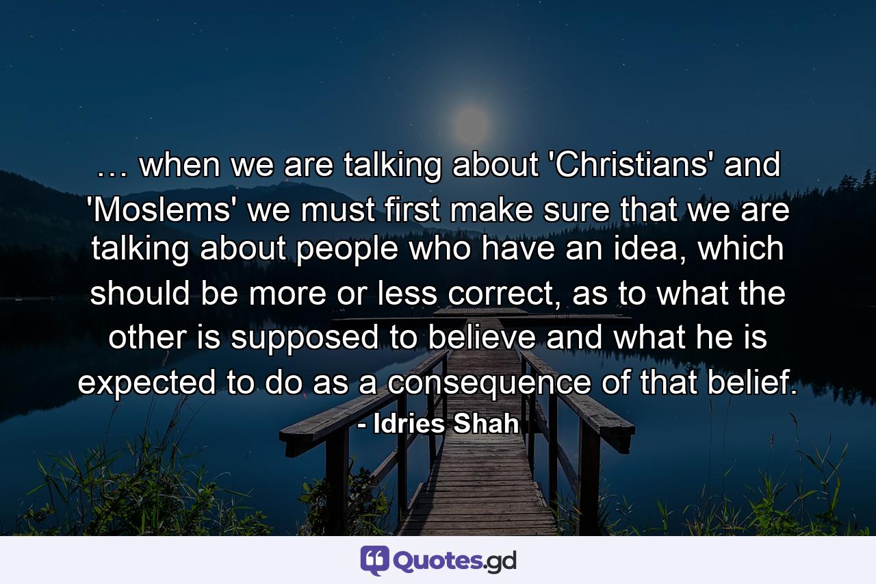 … when we are talking about 'Christians' and 'Moslems' we must first make sure that we are talking about people who have an idea, which should be more or less correct, as to what the other is supposed to believe and what he is expected to do as a consequence of that belief. - Quote by Idries Shah