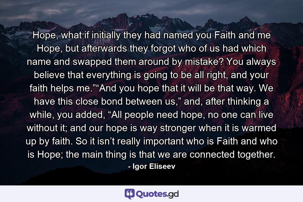 Hope, what if initially they had named you Faith and me Hope, but afterwards they forgot who of us had which name and swapped them around by mistake? You always believe that everything is going to be all right, and your faith helps me.”“And you hope that it will be that way. We have this close bond between us,” and, after thinking a while, you added, “All people need hope, no one can live without it; and our hope is way stronger when it is warmed up by faith. So it isn’t really important who is Faith and who is Hope; the main thing is that we are connected together. - Quote by Igor Eliseev