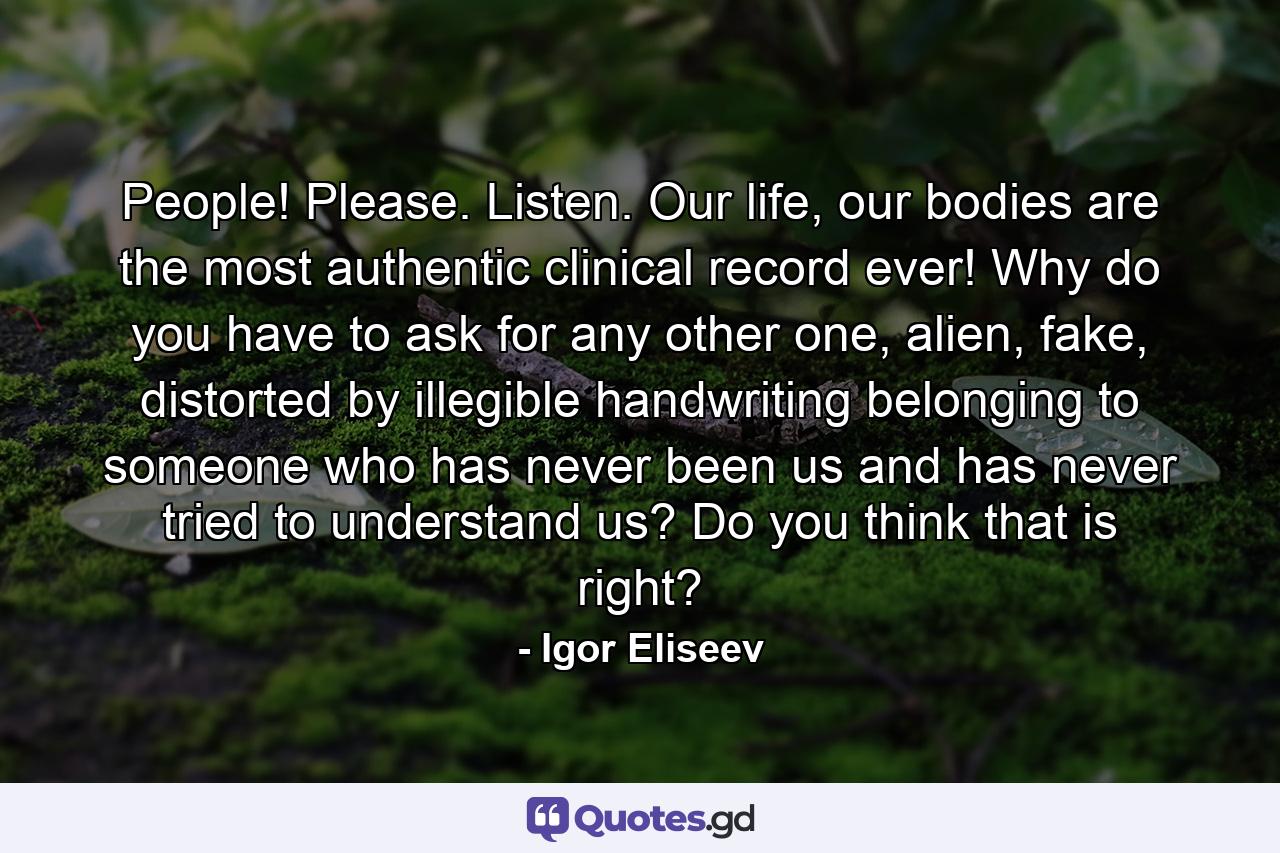 People! Please. Listen. Our life, our bodies are the most authentic clinical record ever! Why do you have to ask for any other one, alien, fake, distorted by illegible handwriting belonging to someone who has never been us and has never tried to understand us? Do you think that is right? - Quote by Igor Eliseev