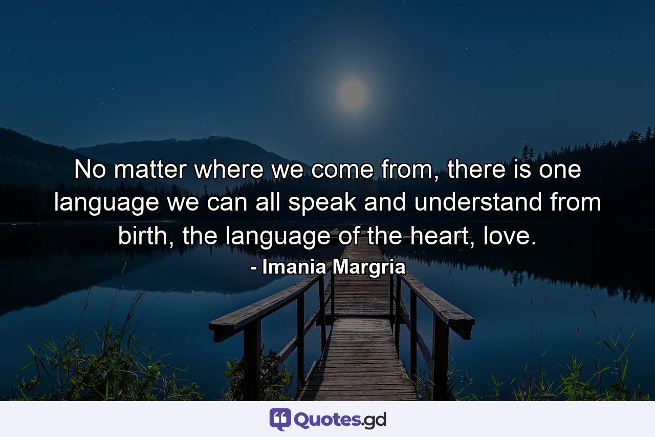 No matter where we come from, there is one language we can all speak and understand from birth, the language of the heart, love. - Quote by Imania Margria