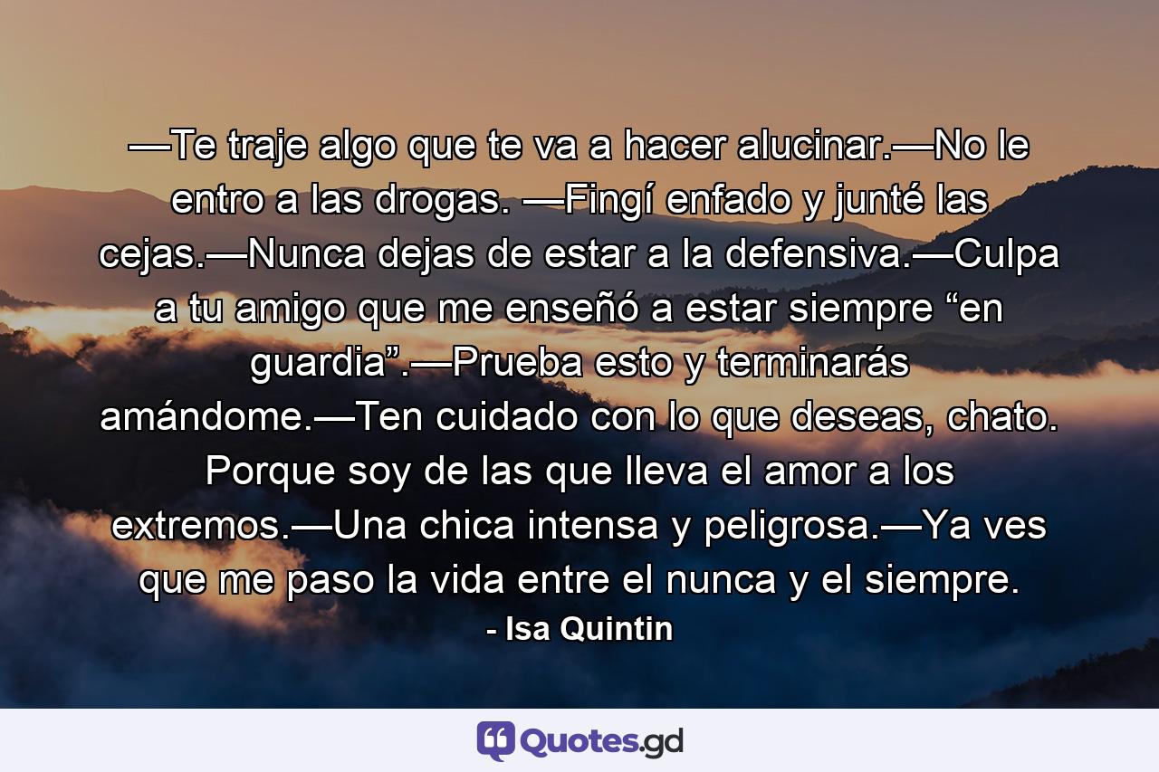 —Te traje algo que te va a hacer alucinar.—No le entro a las drogas. —Fingí enfado y junté las cejas.—Nunca dejas de estar a la defensiva.—Culpa a tu amigo que me enseñó a estar siempre “en guardia”.—Prueba esto y terminarás amándome.—Ten cuidado con lo que deseas, chato. Porque soy de las que lleva el amor a los extremos.—Una chica intensa y peligrosa.—Ya ves que me paso la vida entre el nunca y el siempre. - Quote by Isa Quintin