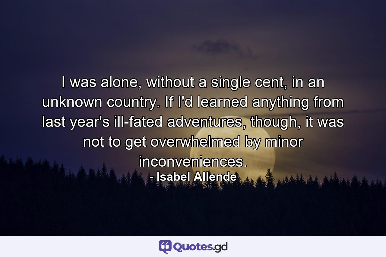 I was alone, without a single cent, in an unknown country. If I'd learned anything from last year's ill-fated adventures, though, it was not to get overwhelmed by minor inconveniences. - Quote by Isabel Allende