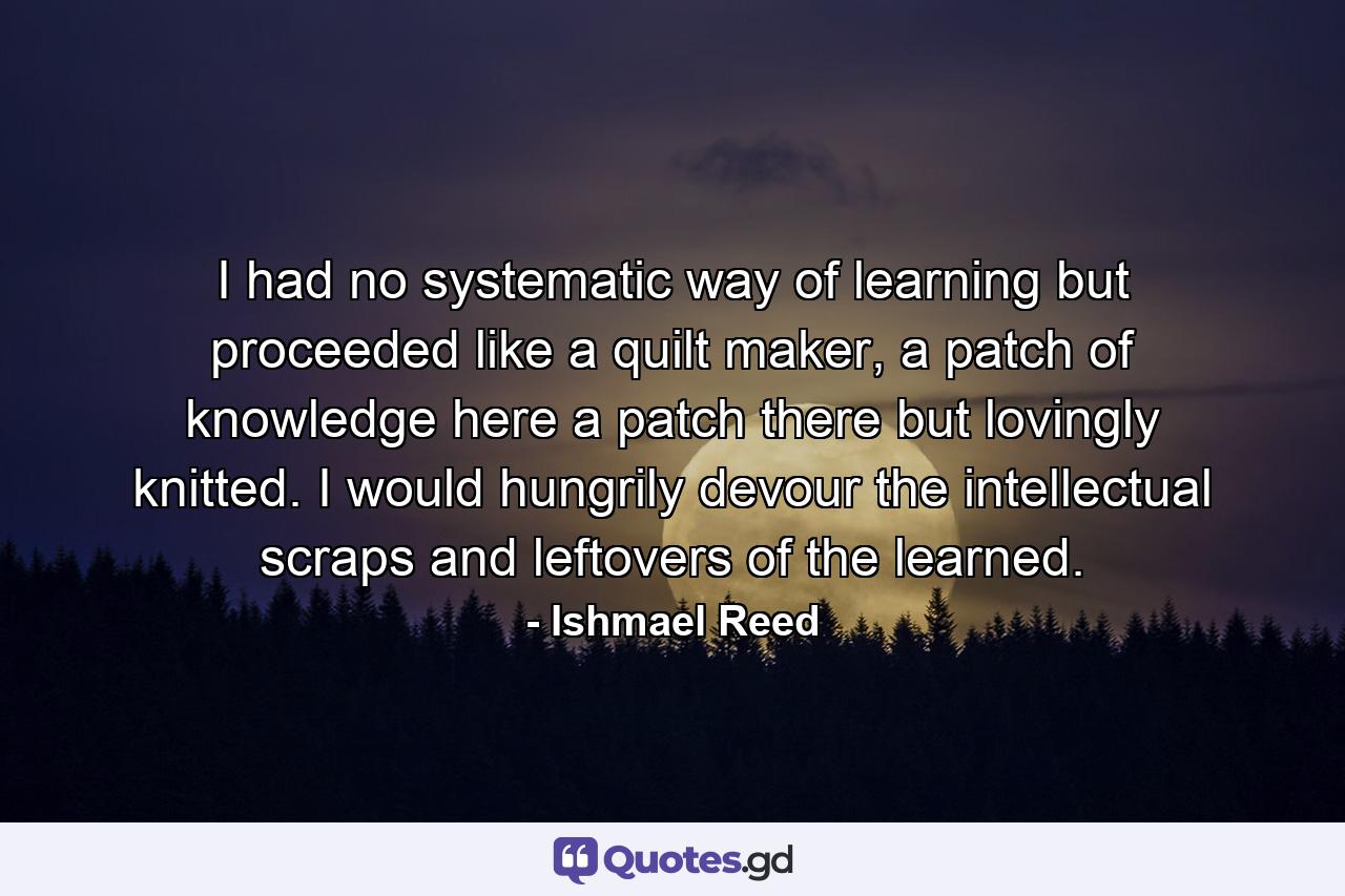 I had no systematic way of learning but proceeded like a quilt maker, a patch of knowledge here a patch there but lovingly knitted. I would hungrily devour the intellectual scraps and leftovers of the learned. - Quote by Ishmael Reed