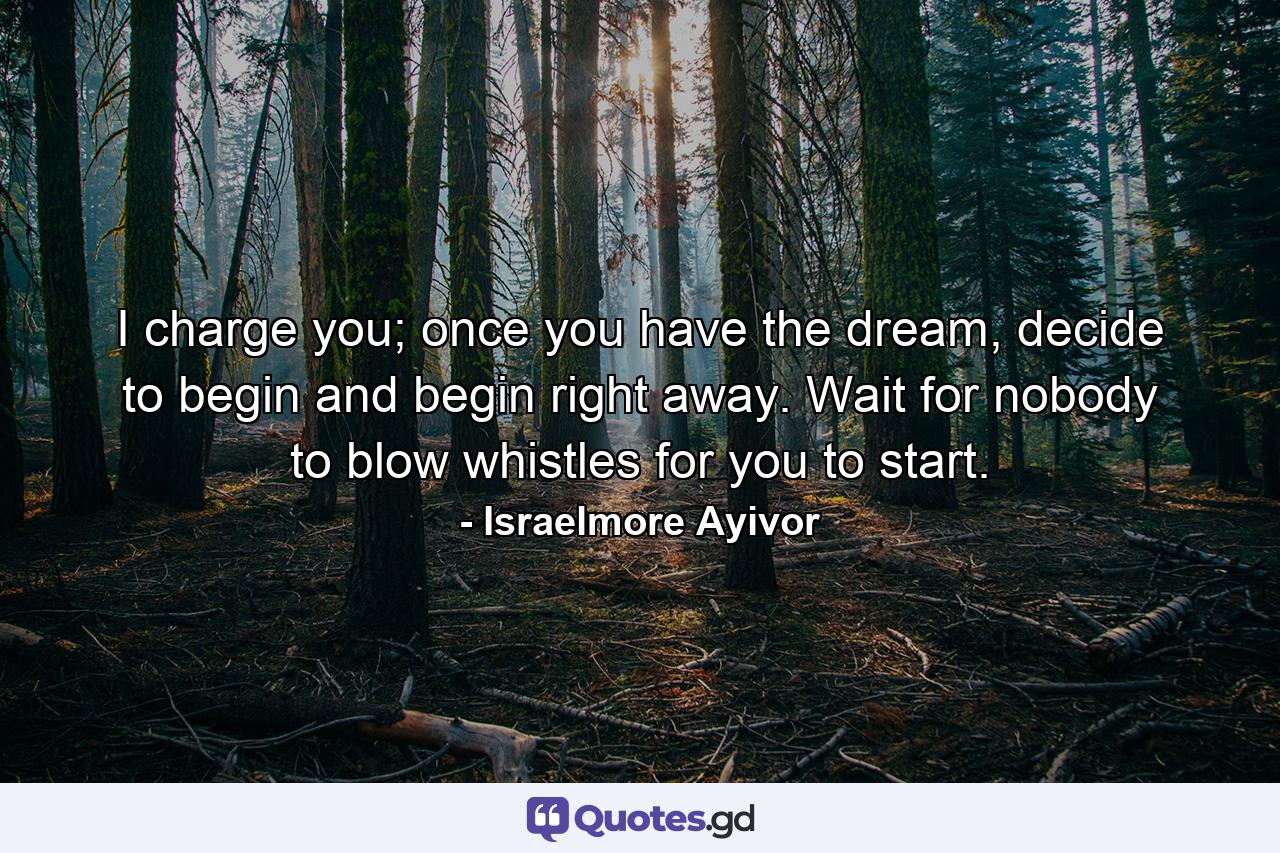 I charge you; once you have the dream, decide to begin and begin right away. Wait for nobody to blow whistles for you to start. - Quote by Israelmore Ayivor