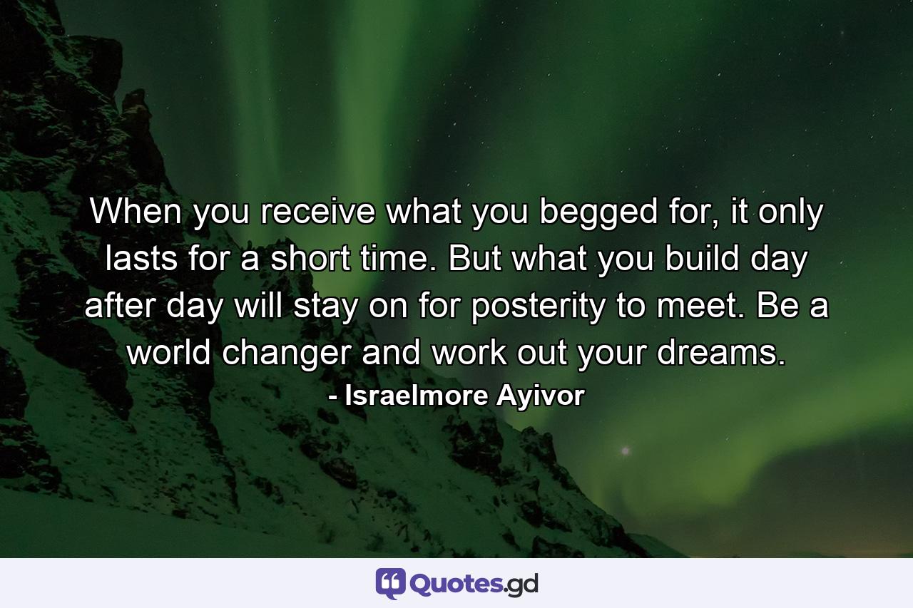 When you receive what you begged for, it only lasts for a short time. But what you build day after day will stay on for posterity to meet. Be a world changer and work out your dreams. - Quote by Israelmore Ayivor