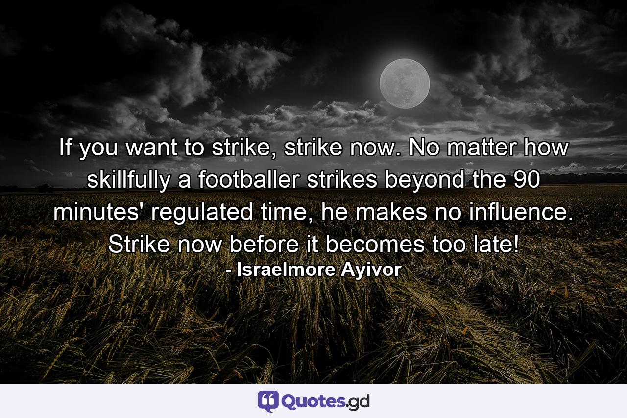 If you want to strike, strike now. No matter how skillfully a footballer strikes beyond the 90 minutes' regulated time, he makes no influence. Strike now before it becomes too late! - Quote by Israelmore Ayivor