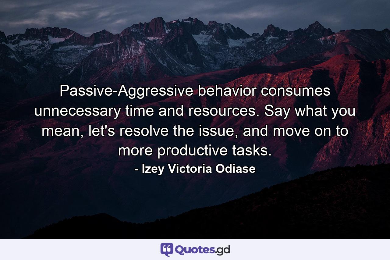 Passive-Aggressive behavior consumes unnecessary time and resources. Say what you mean, let's resolve the issue, and move on to more productive tasks. - Quote by Izey Victoria Odiase