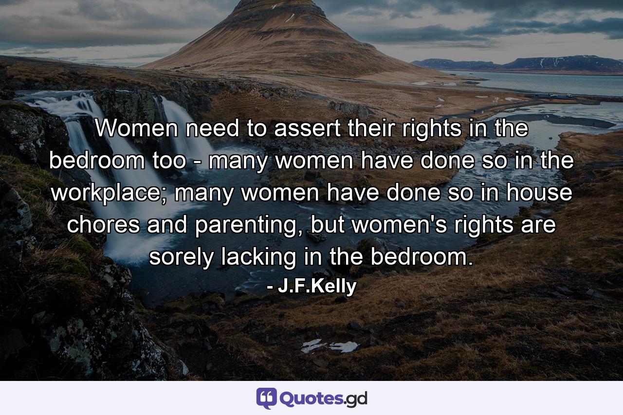 Women need to assert their rights in the bedroom too - many women have done so in the workplace; many women have done so in house chores and parenting, but women's rights are sorely lacking in the bedroom. - Quote by J.F.Kelly