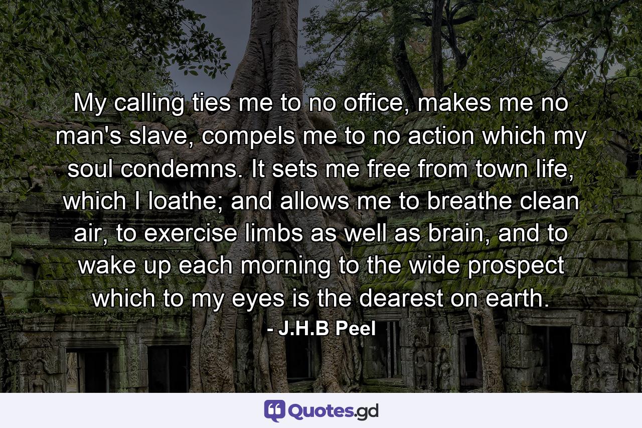 My calling ties me to no office, makes me no man's slave, compels me to no action which my soul condemns. It sets me free from town life, which I loathe; and allows me to breathe clean air, to exercise limbs as well as brain, and to wake up each morning to the wide prospect which to my eyes is the dearest on earth. - Quote by J.H.B Peel