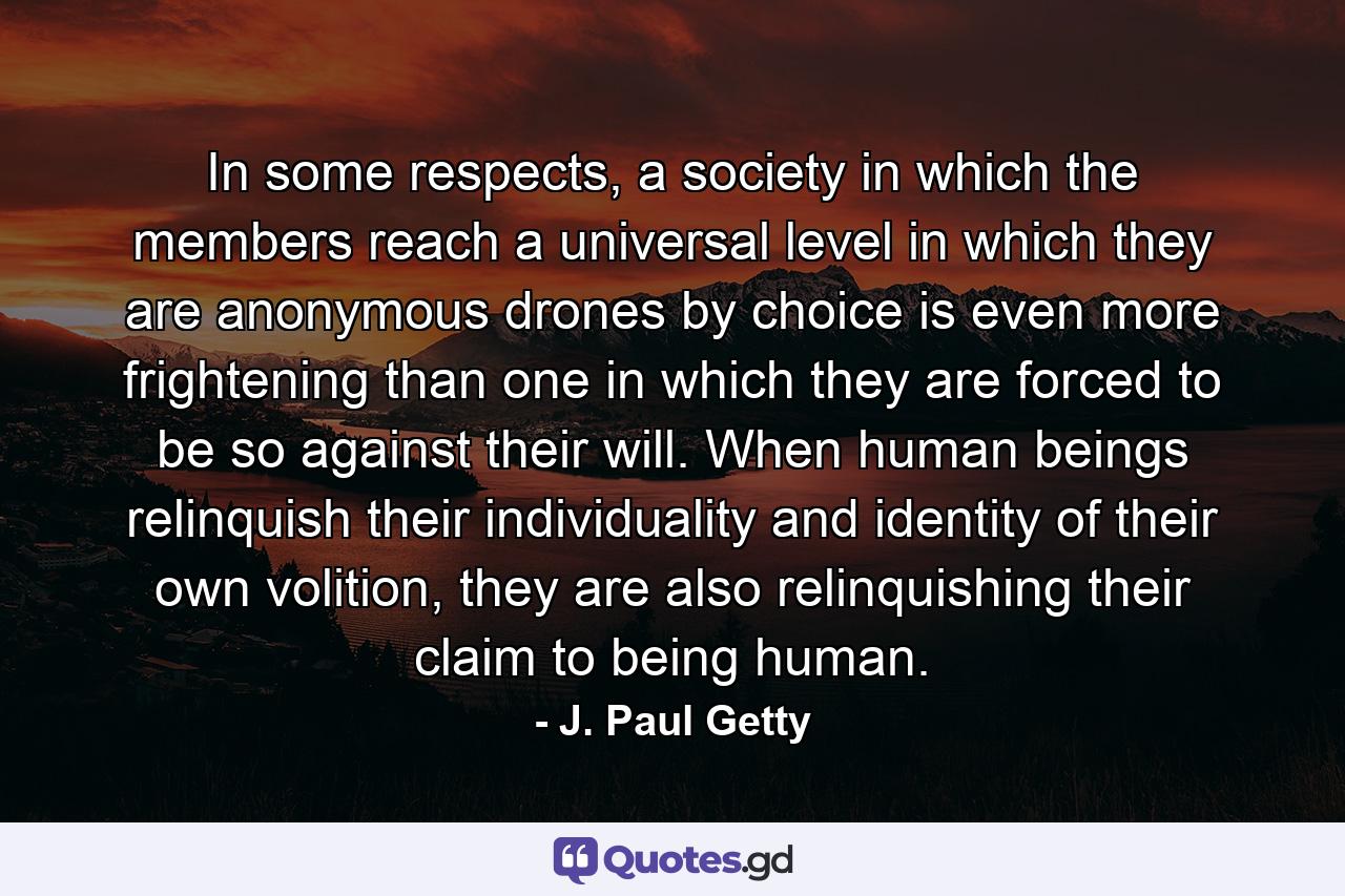 In some respects, a society in which the members reach a universal level in which they are anonymous drones by choice is even more frightening than one in which they are forced to be so against their will. When human beings relinquish their individuality and identity of their own volition, they are also relinquishing their claim to being human. - Quote by J. Paul Getty