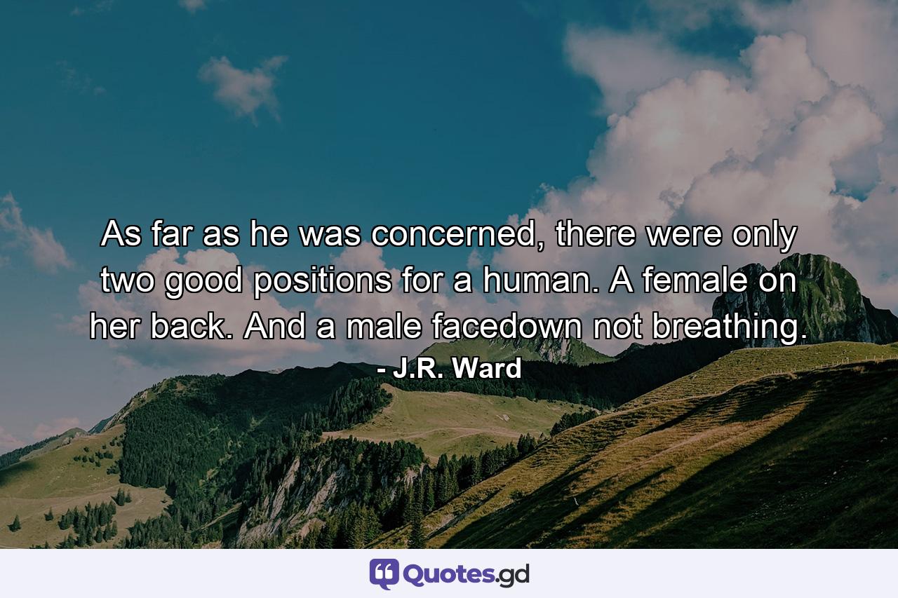 As far as he was concerned, there were only two good positions for a human. A female on her back. And a male facedown not breathing. - Quote by J.R. Ward