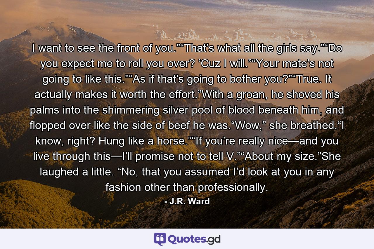 I want to see the front of you.”“That’s what all the girls say.”“Do you expect me to roll you over? ’Cuz I will.”“Your mate’s not going to like this.”“As if that’s going to bother you?”“True. It actually makes it worth the effort.”With a groan, he shoved his palms into the shimmering silver pool of blood beneath him, and flopped over like the side of beef he was.“Wow,” she breathed.“I know, right? Hung like a horse.”“If you’re really nice—and you live through this—I’ll promise not to tell V.”“About my size.”She laughed a little. “No, that you assumed I’d look at you in any fashion other than professionally. - Quote by J.R. Ward