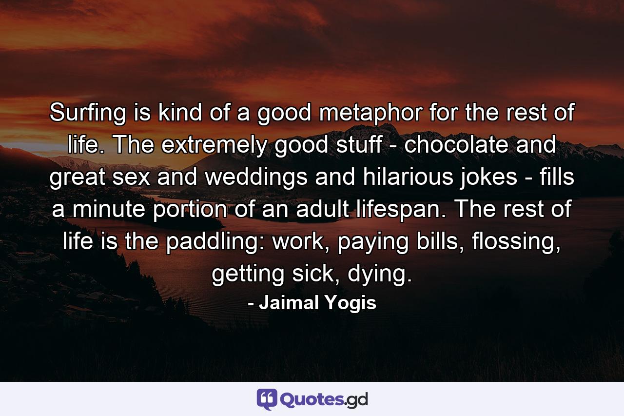 Surfing is kind of a good metaphor for the rest of life. The extremely good stuff - chocolate and great sex and weddings and hilarious jokes - fills a minute portion of an adult lifespan. The rest of life is the paddling: work, paying bills, flossing, getting sick, dying. - Quote by Jaimal Yogis