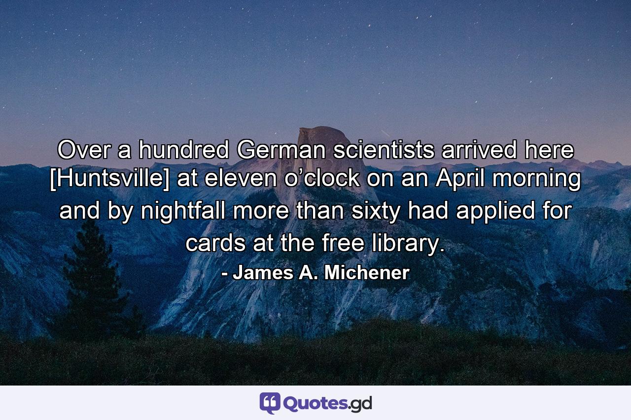 Over a hundred German scientists arrived here [Huntsville] at eleven o’clock on an April morning and by nightfall more than sixty had applied for cards at the free library. - Quote by James A. Michener