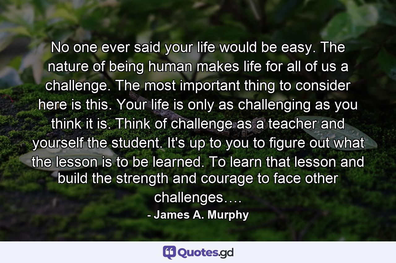 No one ever said your life would be easy. The nature of being human makes life for all of us a challenge. The most important thing to consider here is this. Your life is only as challenging as you think it is. Think of challenge as a teacher and yourself the student. It's up to you to figure out what the lesson is to be learned. To learn that lesson and build the strength and courage to face other challenges…. - Quote by James A. Murphy