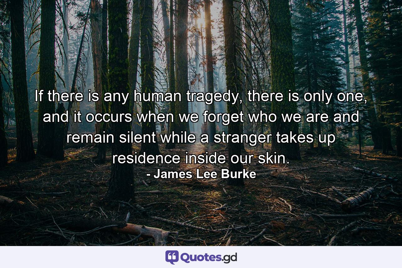 If there is any human tragedy, there is only one, and it occurs when we forget who we are and remain silent while a stranger takes up residence inside our skin. - Quote by James Lee Burke