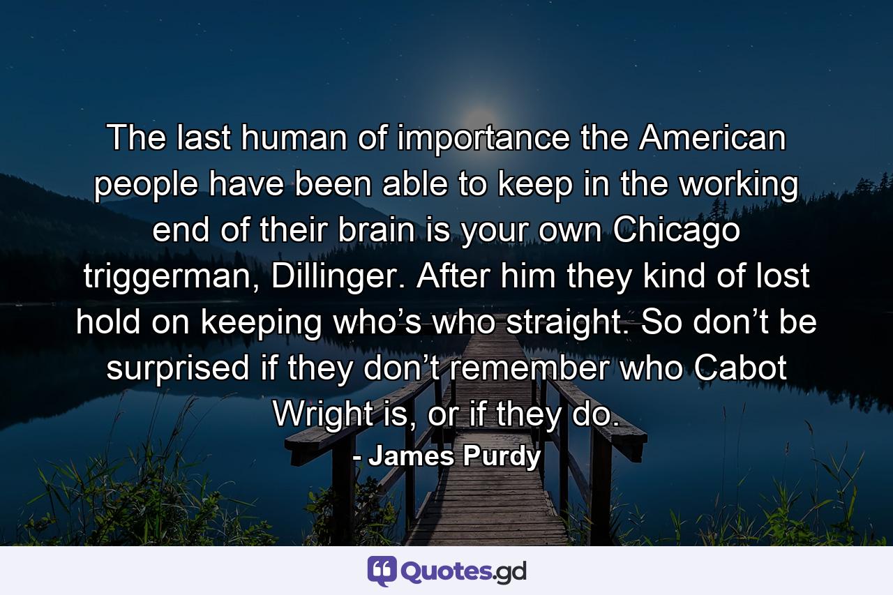 The last human of importance the American people have been able to keep in the working end of their brain is your own Chicago triggerman, Dillinger. After him they kind of lost hold on keeping who’s who straight. So don’t be surprised if they don’t remember who Cabot Wright is, or if they do. - Quote by James Purdy