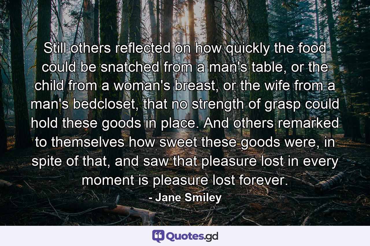 Still others reflected on how quickly the food could be snatched from a man's table, or the child from a woman's breast, or the wife from a man's bedcloset, that no strength of grasp could hold these goods in place. And others remarked to themselves how sweet these goods were, in spite of that, and saw that pleasure lost in every moment is pleasure lost forever. - Quote by Jane Smiley