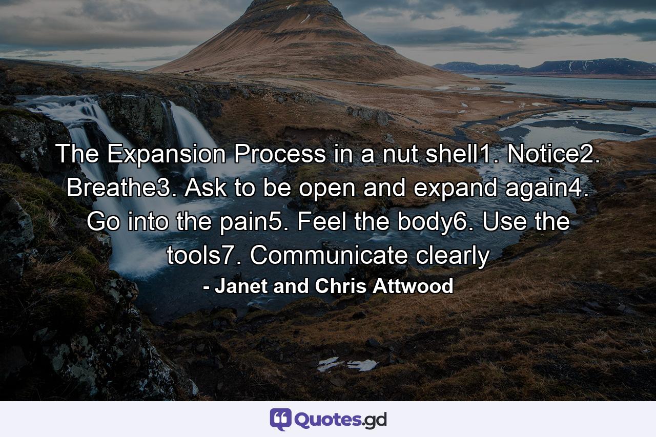 The Expansion Process in a nut shell1. Notice2. Breathe3. Ask to be open and expand again4. Go into the pain5. Feel the body6. Use the tools7. Communicate clearly - Quote by Janet and Chris Attwood