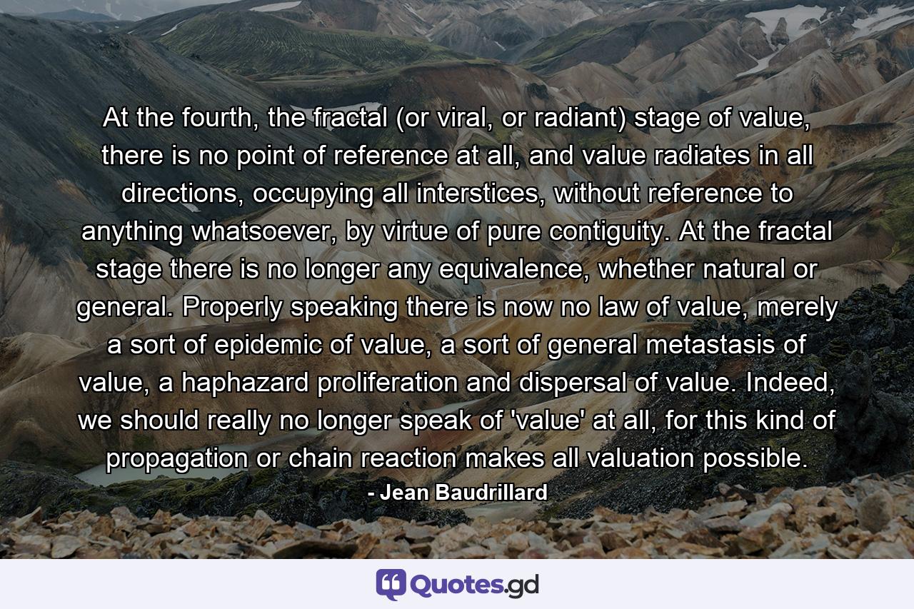 At the fourth, the fractal (or viral, or radiant) stage of value, there is no point of reference at all, and value radiates in all directions, occupying all interstices, without reference to anything whatsoever, by virtue of pure contiguity. At the fractal stage there is no longer any equivalence, whether natural or general. Properly speaking there is now no law of value, merely a sort of epidemic of value, a sort of general metastasis of value, a haphazard proliferation and dispersal of value. Indeed, we should really no longer speak of 'value' at all, for this kind of propagation or chain reaction makes all valuation possible. - Quote by Jean Baudrillard