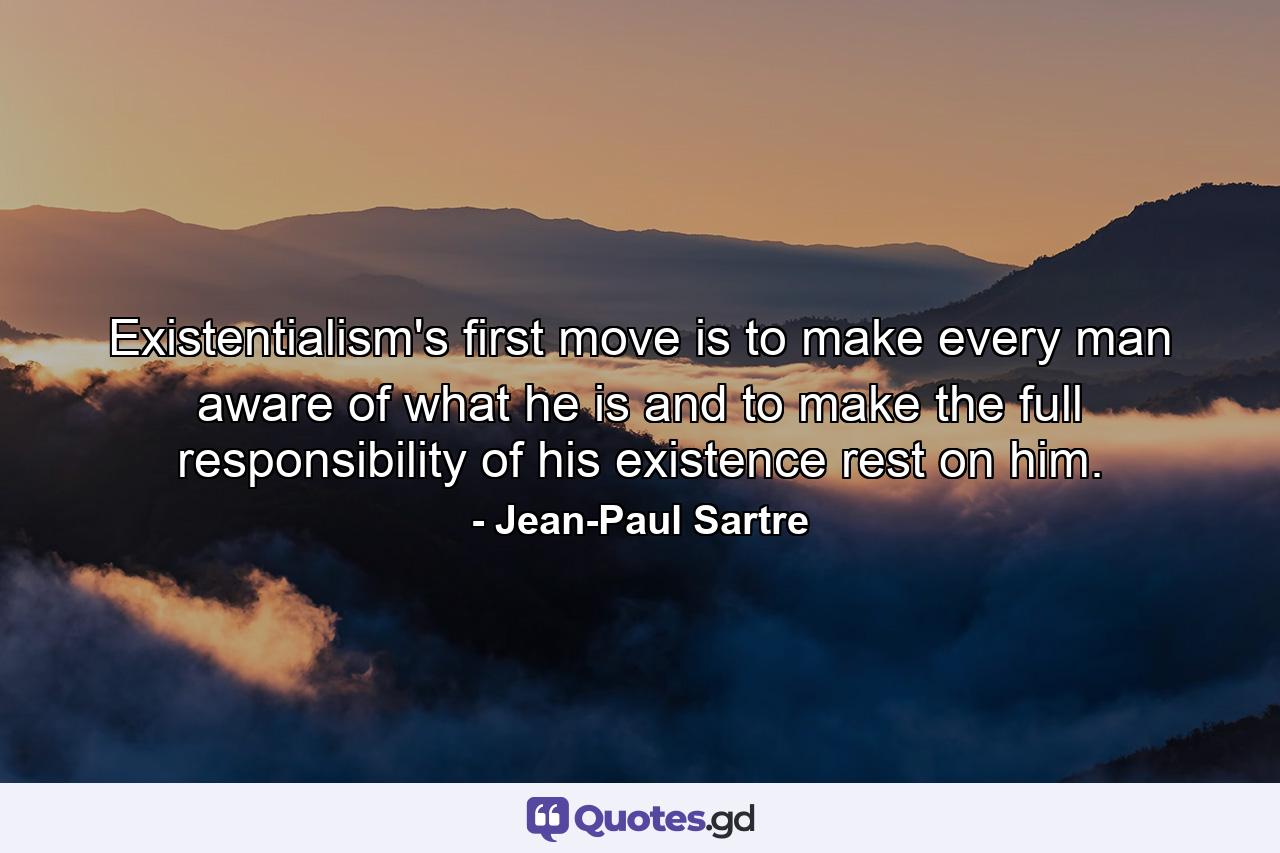 Existentialism's first move is to make every man aware of what he is and to make the full responsibility of his existence rest on him. - Quote by Jean-Paul Sartre