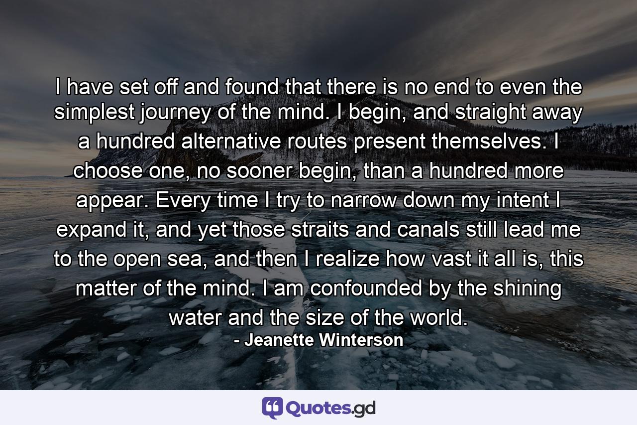 I have set off and found that there is no end to even the simplest journey of the mind. I begin, and straight away a hundred alternative routes present themselves. I choose one, no sooner begin, than a hundred more appear. Every time I try to narrow down my intent I expand it, and yet those straits and canals still lead me to the open sea, and then I realize how vast it all is, this matter of the mind. I am confounded by the shining water and the size of the world. - Quote by Jeanette Winterson