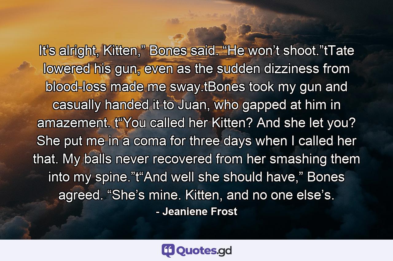 It’s alright, Kitten,” Bones said. “He won’t shoot.”tTate lowered his gun, even as the sudden dizziness from blood-loss made me sway.tBones took my gun and casually handed it to Juan, who gapped at him in amazement. t“You called her Kitten? And she let you? She put me in a coma for three days when I called her that. My balls never recovered from her smashing them into my spine.”t“And well she should have,” Bones agreed. “She’s mine. Kitten, and no one else’s. - Quote by Jeaniene Frost