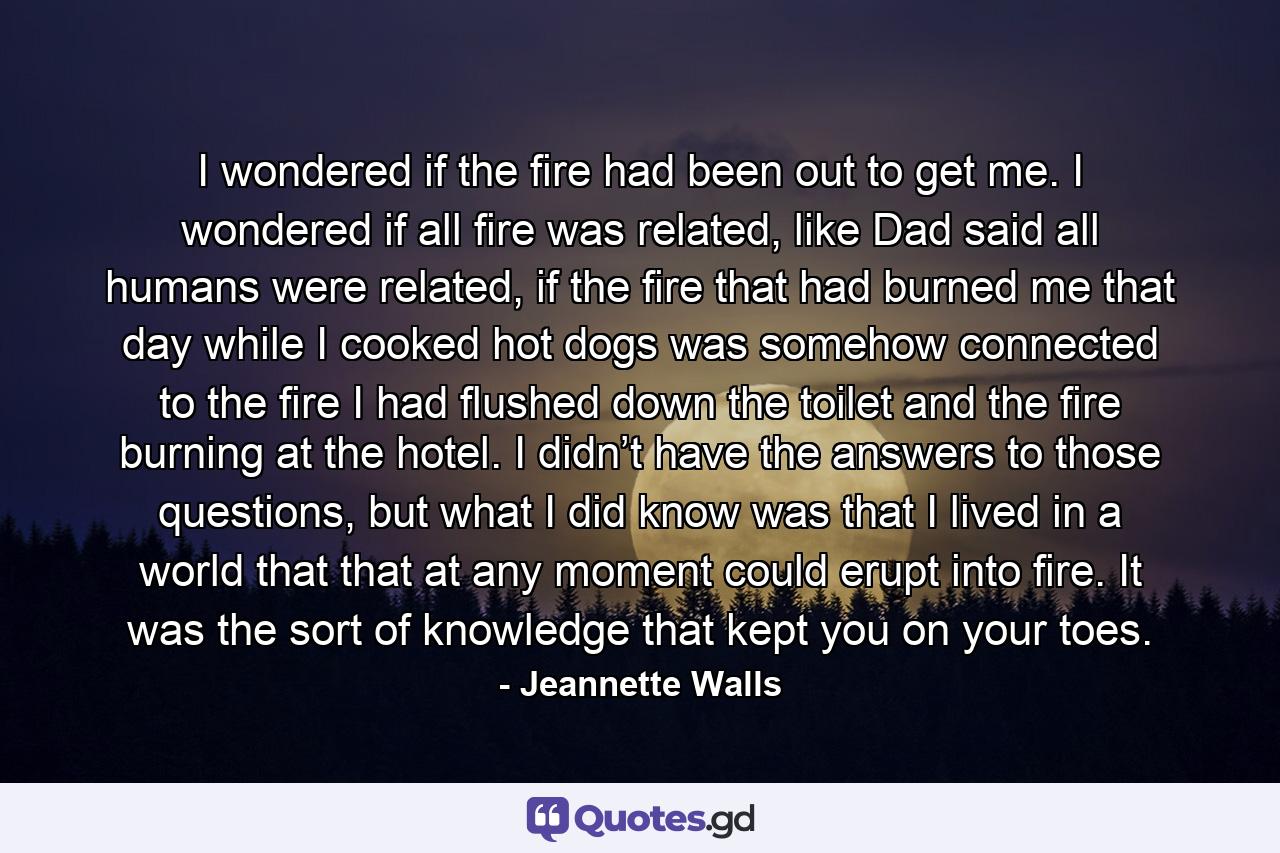 I wondered if the fire had been out to get me. I wondered if all fire was related, like Dad said all humans were related, if the fire that had burned me that day while I cooked hot dogs was somehow connected to the fire I had flushed down the toilet and the fire burning at the hotel. I didn’t have the answers to those questions, but what I did know was that I lived in a world that that at any moment could erupt into fire. It was the sort of knowledge that kept you on your toes. - Quote by Jeannette Walls