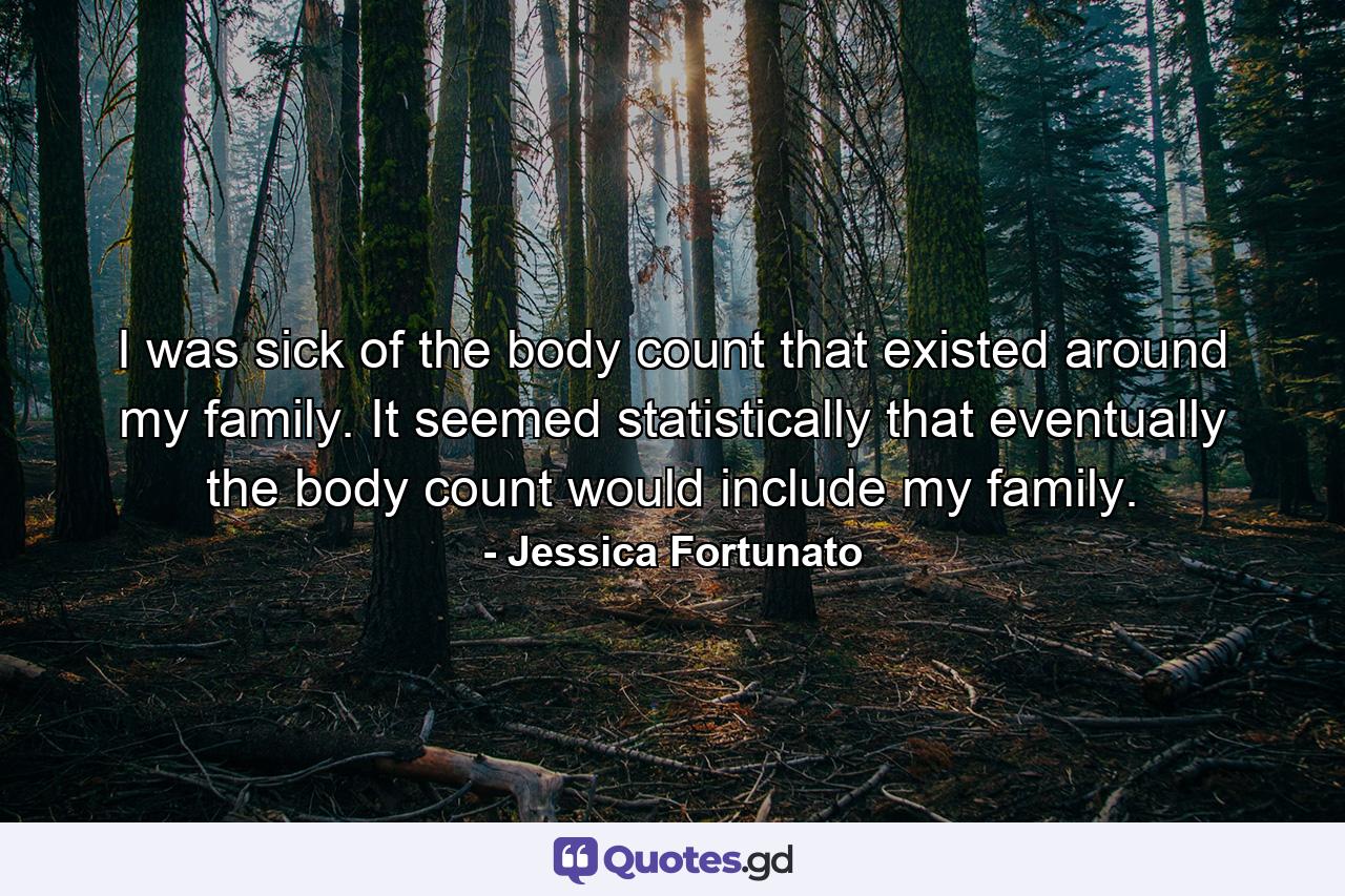 I was sick of the body count that existed around my family. It seemed statistically that eventually the body count would include my family. - Quote by Jessica Fortunato