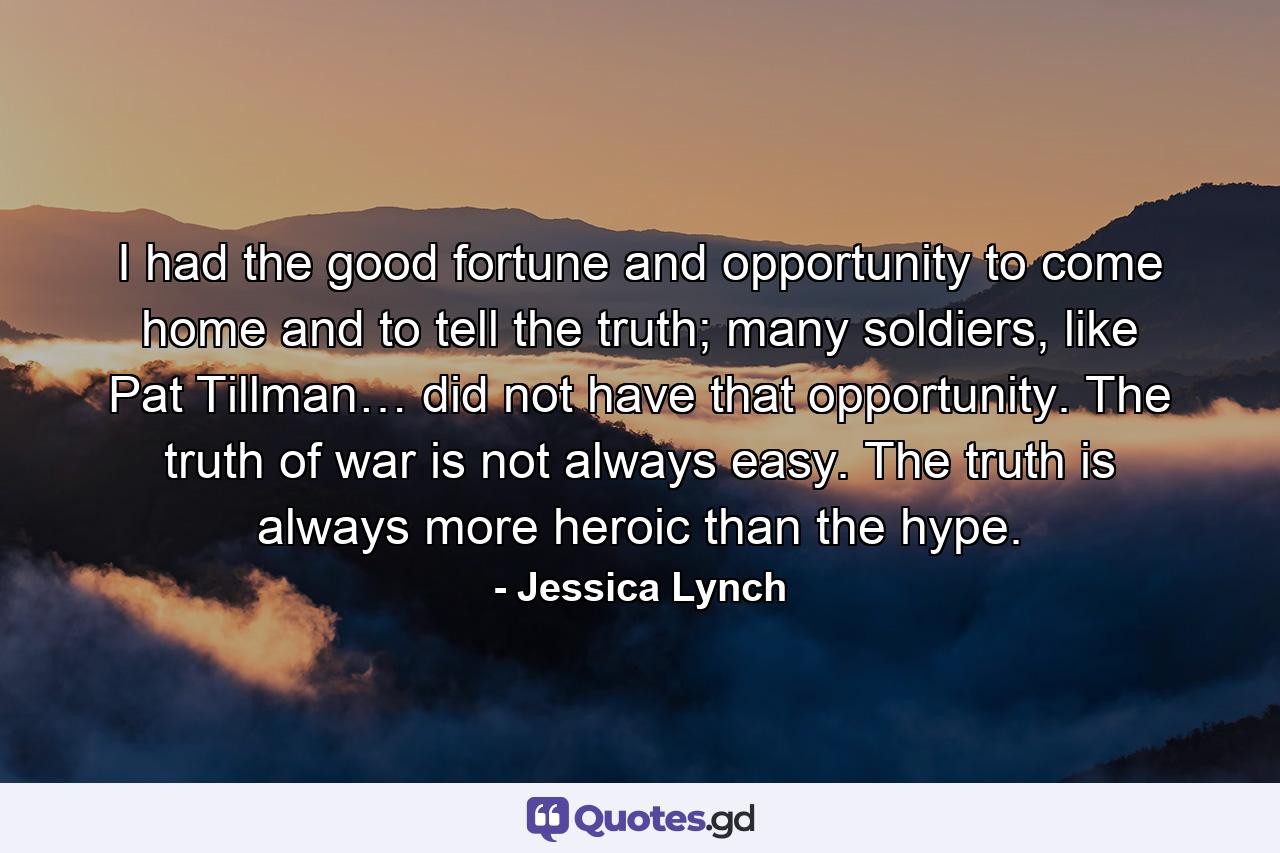 I had the good fortune and opportunity to come home and to tell the truth; many soldiers, like Pat Tillman… did not have that opportunity. The truth of war is not always easy. The truth is always more heroic than the hype. - Quote by Jessica Lynch