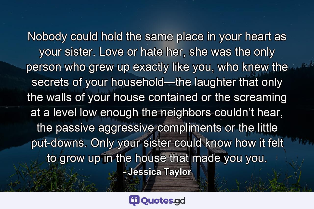 Nobody could hold the same place in your heart as your sister. Love or hate her, she was the only person who grew up exactly like you, who knew the secrets of your household—the laughter that only the walls of your house contained or the screaming at a level low enough the neighbors couldn’t hear, the passive aggressive compliments or the little put-downs. Only your sister could know how it felt to grow up in the house that made you you. - Quote by Jessica Taylor