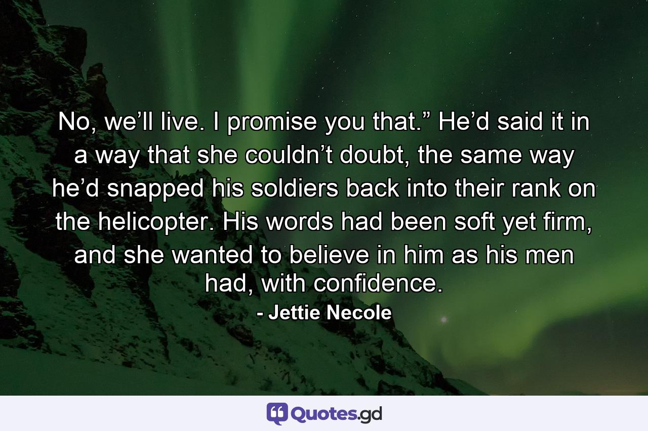 No, we’ll live. I promise you that.” He’d said it in a way that she couldn’t doubt, the same way he’d snapped his soldiers back into their rank on the helicopter. His words had been soft yet firm, and she wanted to believe in him as his men had, with confidence. - Quote by Jettie Necole
