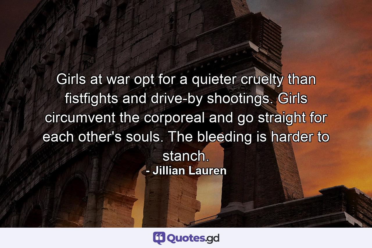 Girls at war opt for a quieter cruelty than fistfights and drive-by shootings. Girls circumvent the corporeal and go straight for each other's souls. The bleeding is harder to stanch. - Quote by Jillian Lauren