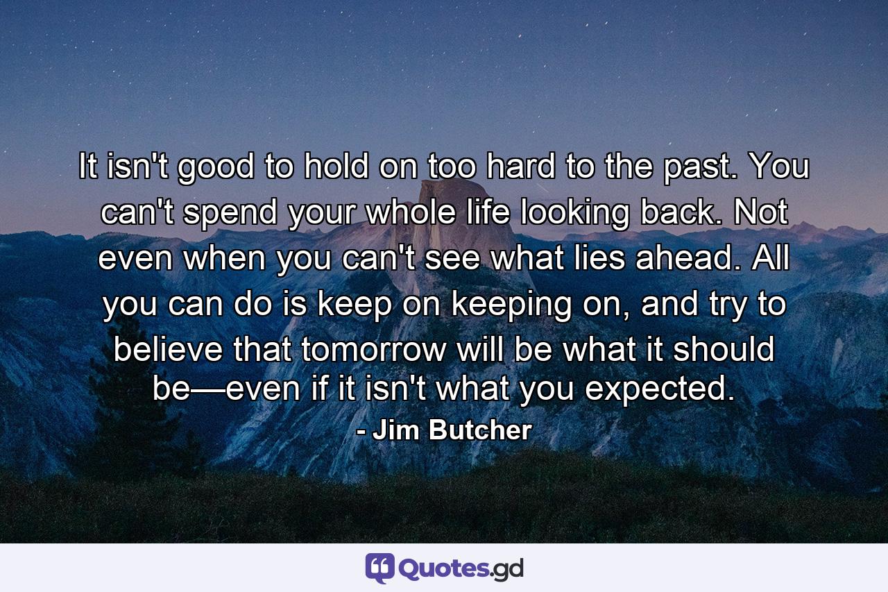 It isn't good to hold on too hard to the past. You can't spend your whole life looking back. Not even when you can't see what lies ahead. All you can do is keep on keeping on, and try to believe that tomorrow will be what it should be—even if it isn't what you expected. - Quote by Jim Butcher