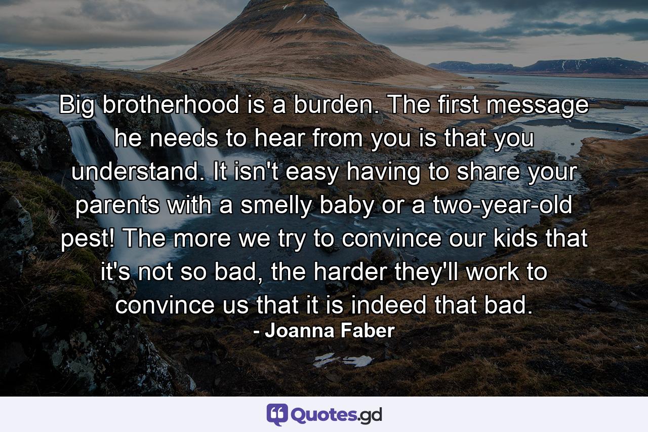 Big brotherhood is a burden. The first message he needs to hear from you is that you understand. It isn't easy having to share your parents with a smelly baby or a two-year-old pest! The more we try to convince our kids that it's not so bad, the harder they'll work to convince us that it is indeed that bad. - Quote by Joanna Faber