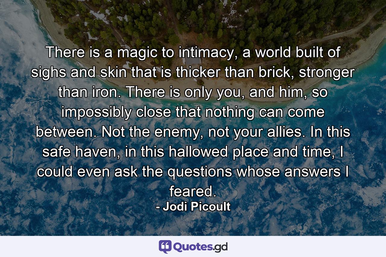 There is a magic to intimacy, a world built of sighs and skin that is thicker than brick, stronger than iron. There is only you, and him, so impossibly close that nothing can come between. Not the enemy, not your allies. In this safe haven, in this hallowed place and time, I could even ask the questions whose answers I feared. - Quote by Jodi Picoult