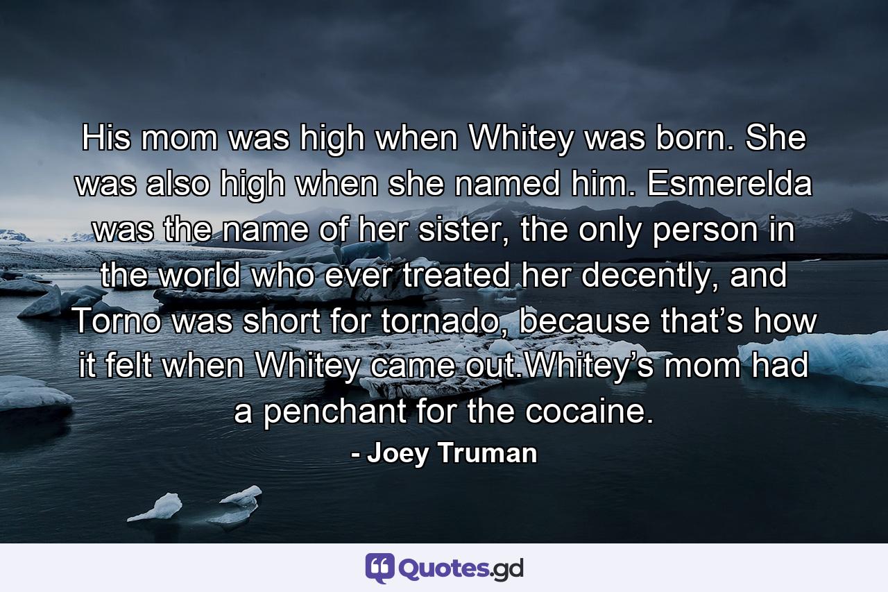 His mom was high when Whitey was born. She was also high when she named him. Esmerelda was the name of her sister, the only person in the world who ever treated her decently, and Torno was short for tornado, because that’s how it felt when Whitey came out.Whitey’s mom had a penchant for the cocaine. - Quote by Joey Truman