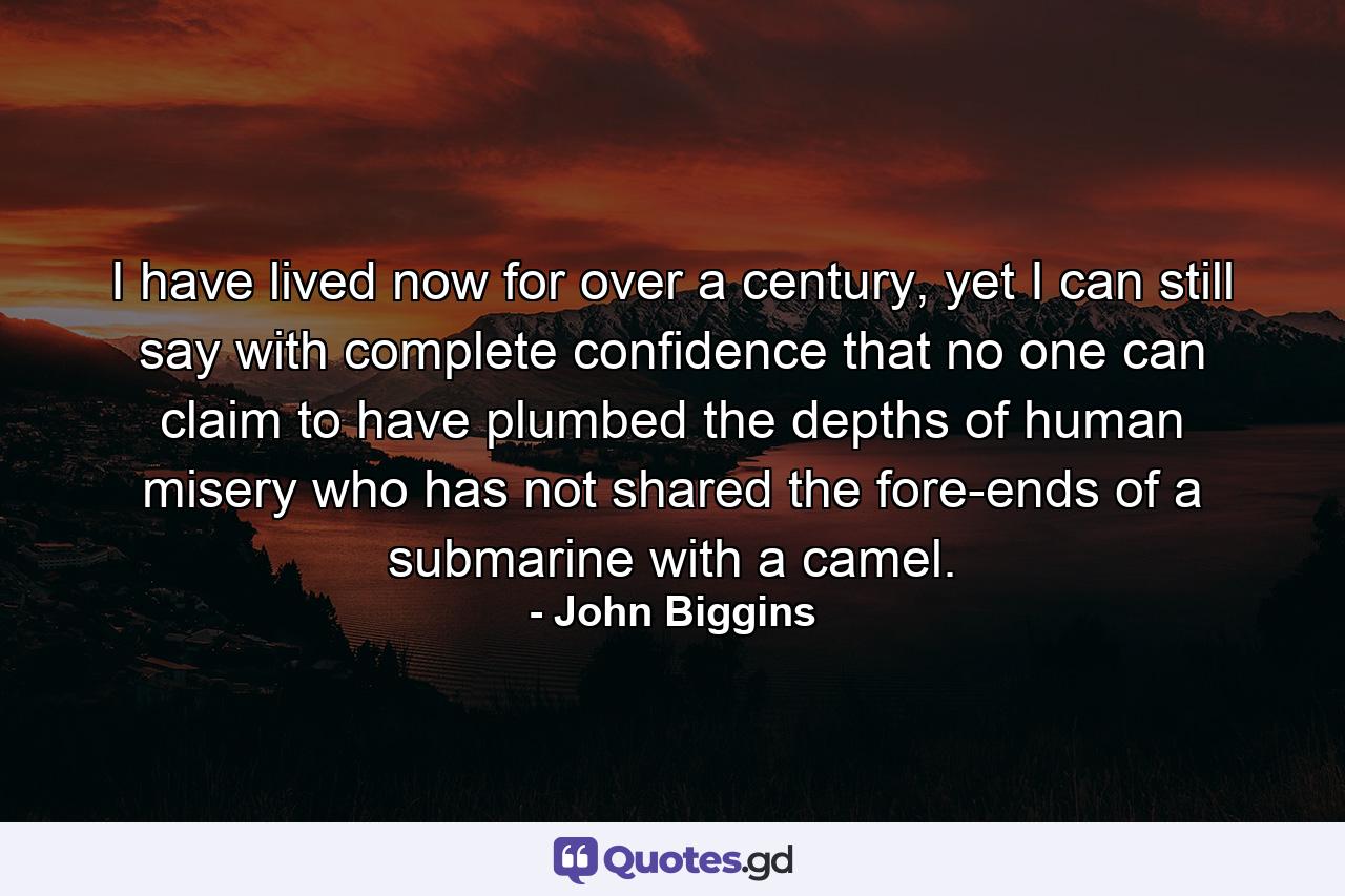 I have lived now for over a century, yet I can still say with complete confidence that no one can claim to have plumbed the depths of human misery who has not shared the fore-ends of a submarine with a camel. - Quote by John Biggins
