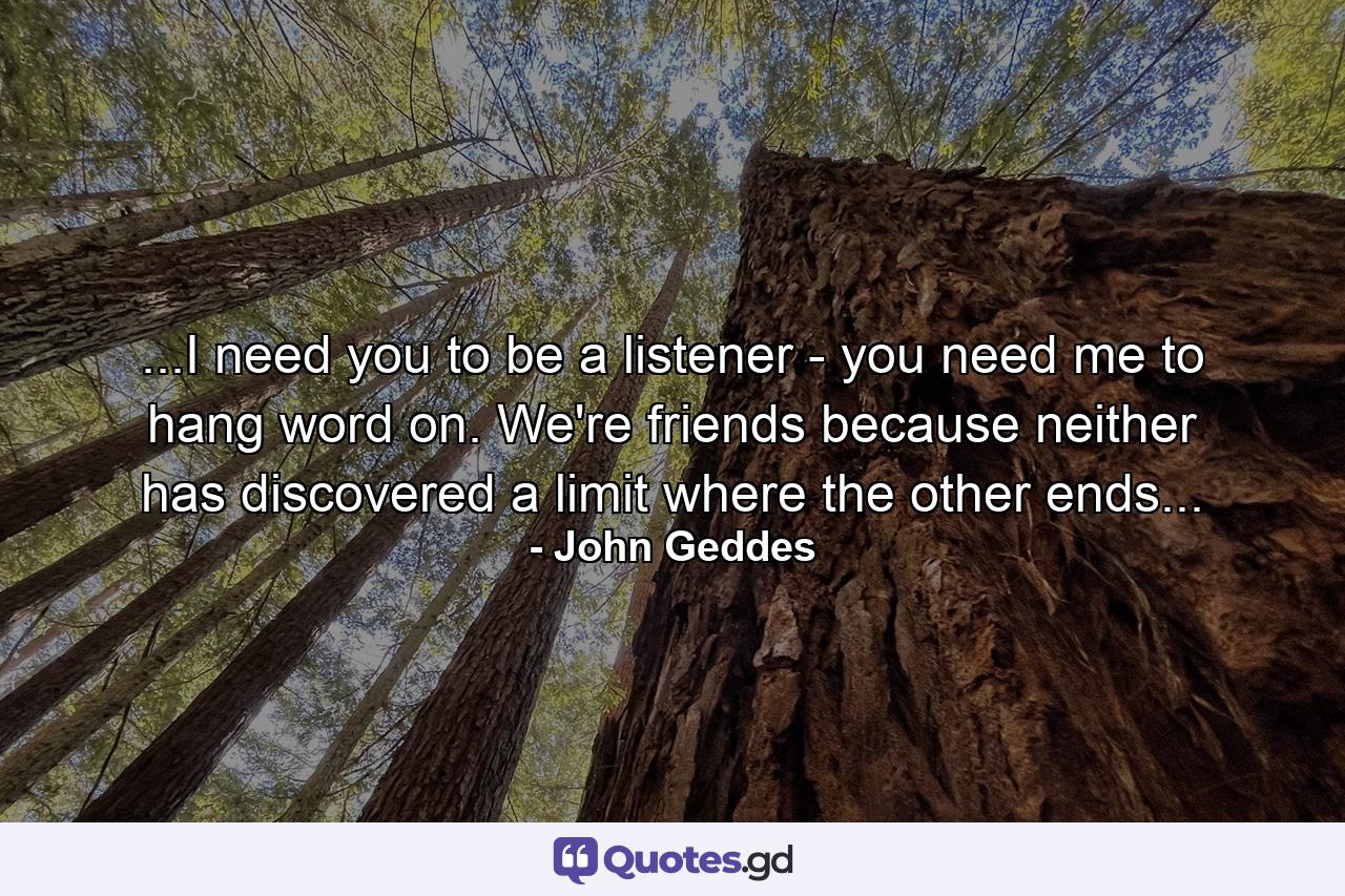 ...I need you to be a listener - you need me to hang word on. We're friends because neither has discovered a limit where the other ends... - Quote by John Geddes