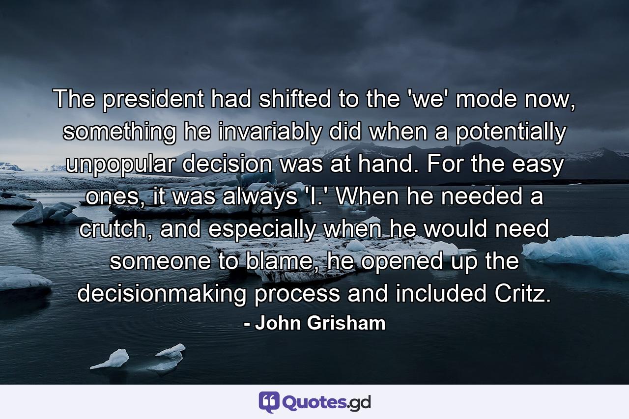 The president had shifted to the 'we' mode now, something he invariably did when a potentially unpopular decision was at hand. For the easy ones, it was always 'I.' When he needed a crutch, and especially when he would need someone to blame, he opened up the decisionmaking process and included Critz. - Quote by John Grisham