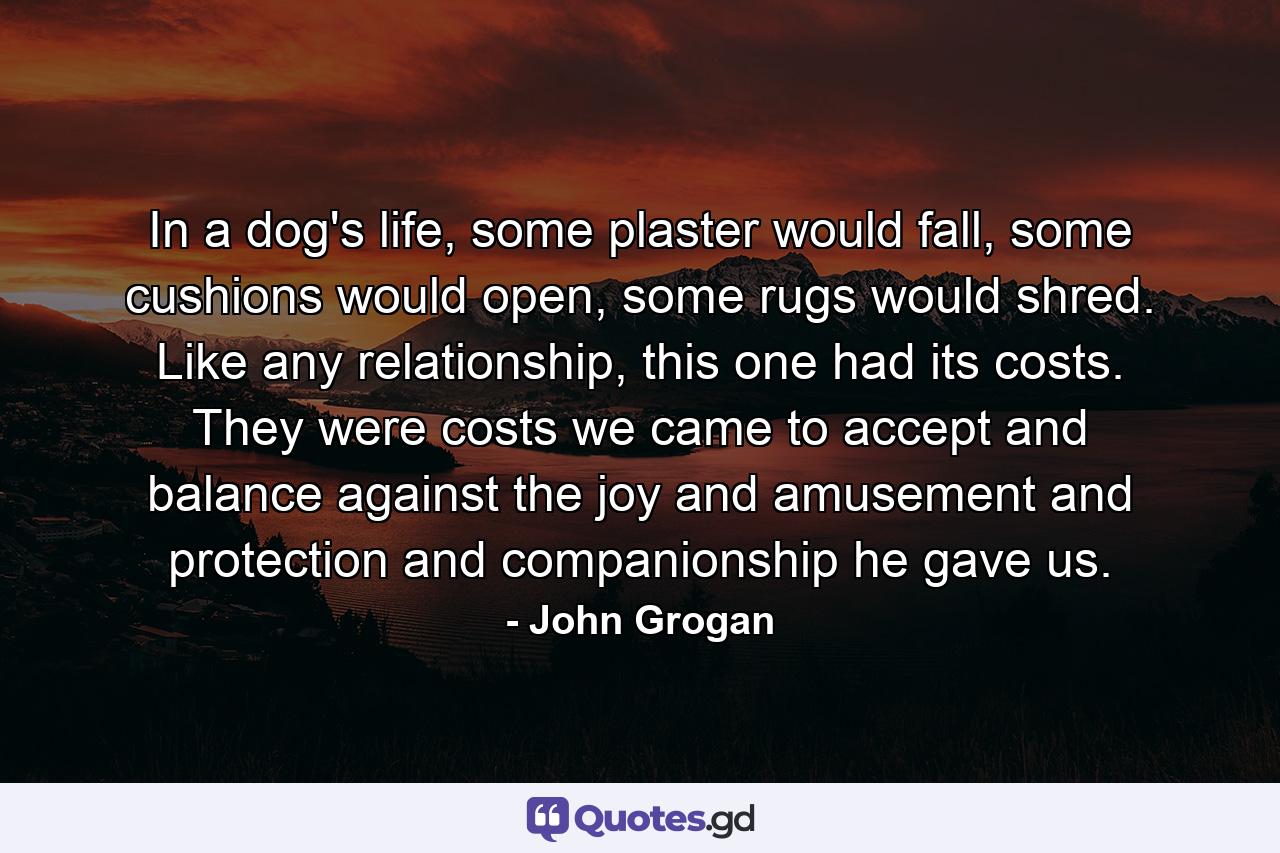 In a dog's life, some plaster would fall, some cushions would open, some rugs would shred. Like any relationship, this one had its costs. They were costs we came to accept and balance against the joy and amusement and protection and companionship he gave us. - Quote by John Grogan