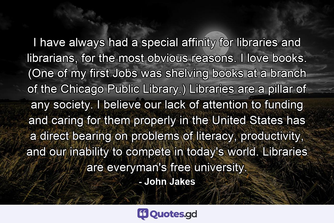 I have always had a special affinity for libraries and librarians, for the most obvious reasons. I love books. (One of my first Jobs was shelving books at a branch of the Chicago Public Library.) Libraries are a pillar of any society. I believe our lack of attention to funding and caring for them properly in the United States has a direct bearing on problems of literacy, productivity, and our inability to compete in today's world. Libraries are everyman's free university. - Quote by John Jakes