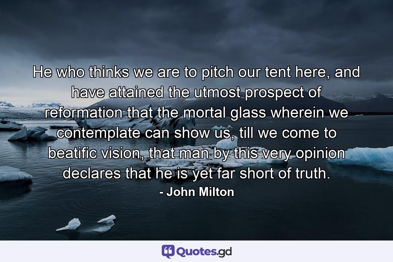 He who thinks we are to pitch our tent here, and have attained the utmost prospect of reformation that the mortal glass wherein we contemplate can show us, till we come to beatific vision, that man by this very opinion declares that he is yet far short of truth. - Quote by John Milton