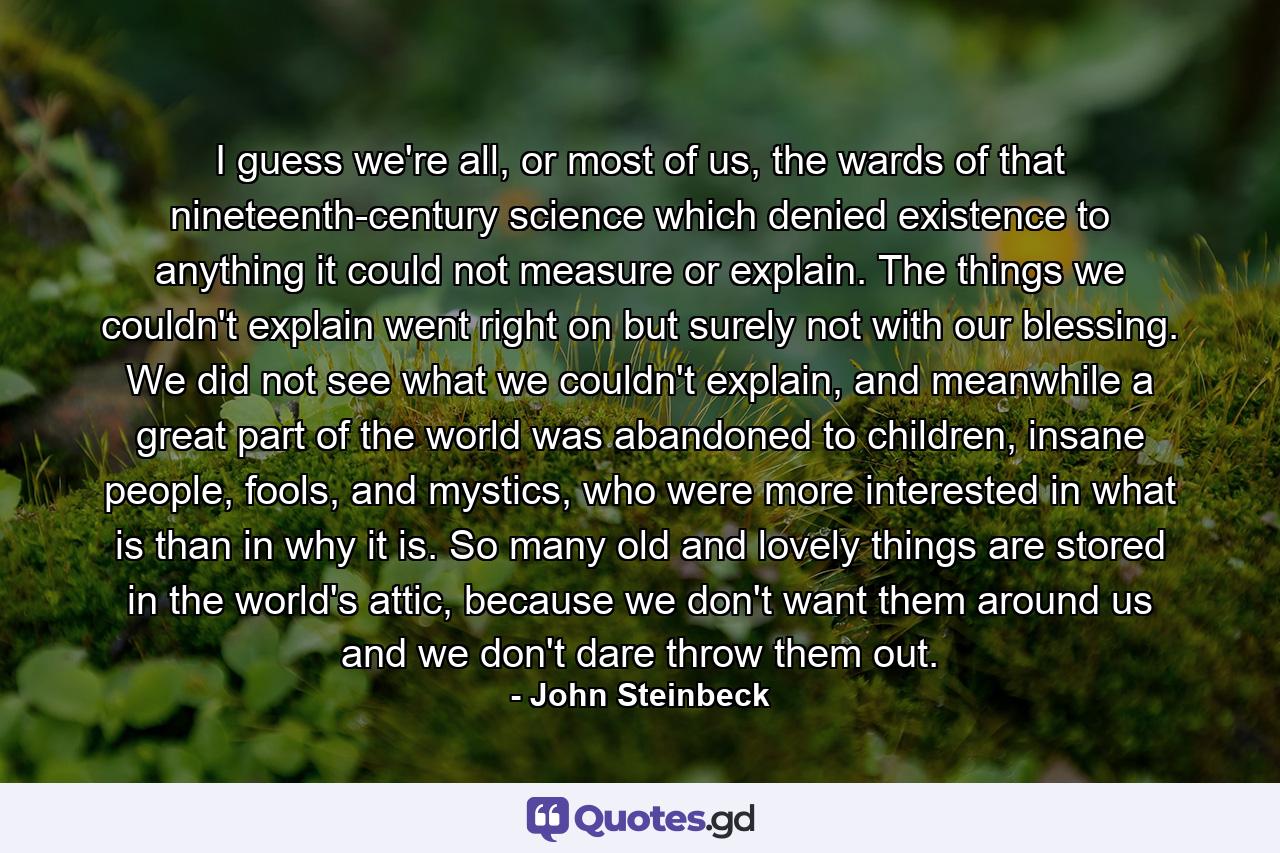 I guess we're all, or most of us, the wards of that nineteenth-century science which denied existence to anything it could not measure or explain. The things we couldn't explain went right on but surely not with our blessing. We did not see what we couldn't explain, and meanwhile a great part of the world was abandoned to children, insane people, fools, and mystics, who were more interested in what is than in why it is. So many old and lovely things are stored in the world's attic, because we don't want them around us and we don't dare throw them out. - Quote by John Steinbeck