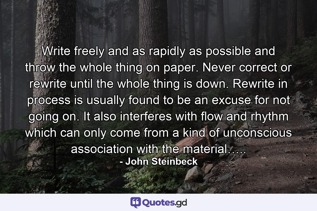 Write freely and as rapidly as possible and throw the whole thing on paper. Never correct or rewrite until the whole thing is down. Rewrite in process is usually found to be an excuse for not going on. It also interferes with flow and rhythm which can only come from a kind of unconscious association with the material….. - Quote by John Steinbeck