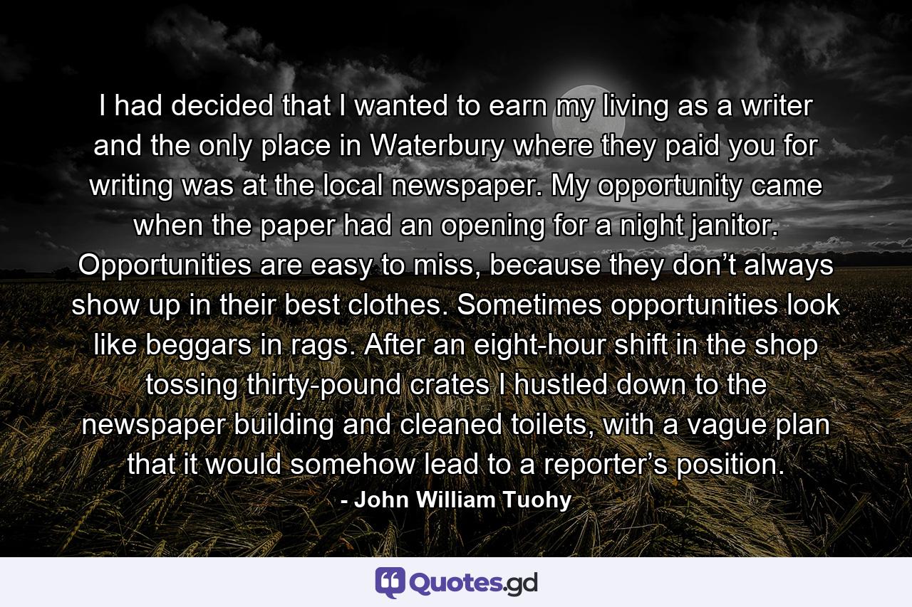 I had decided that I wanted to earn my living as a writer and the only place in Waterbury where they paid you for writing was at the local newspaper. My opportunity came when the paper had an opening for a night janitor. Opportunities are easy to miss, because they don’t always show up in their best clothes. Sometimes opportunities look like beggars in rags. After an eight-hour shift in the shop tossing thirty-pound crates I hustled down to the newspaper building and cleaned toilets, with a vague plan that it would somehow lead to a reporter’s position. - Quote by John William Tuohy