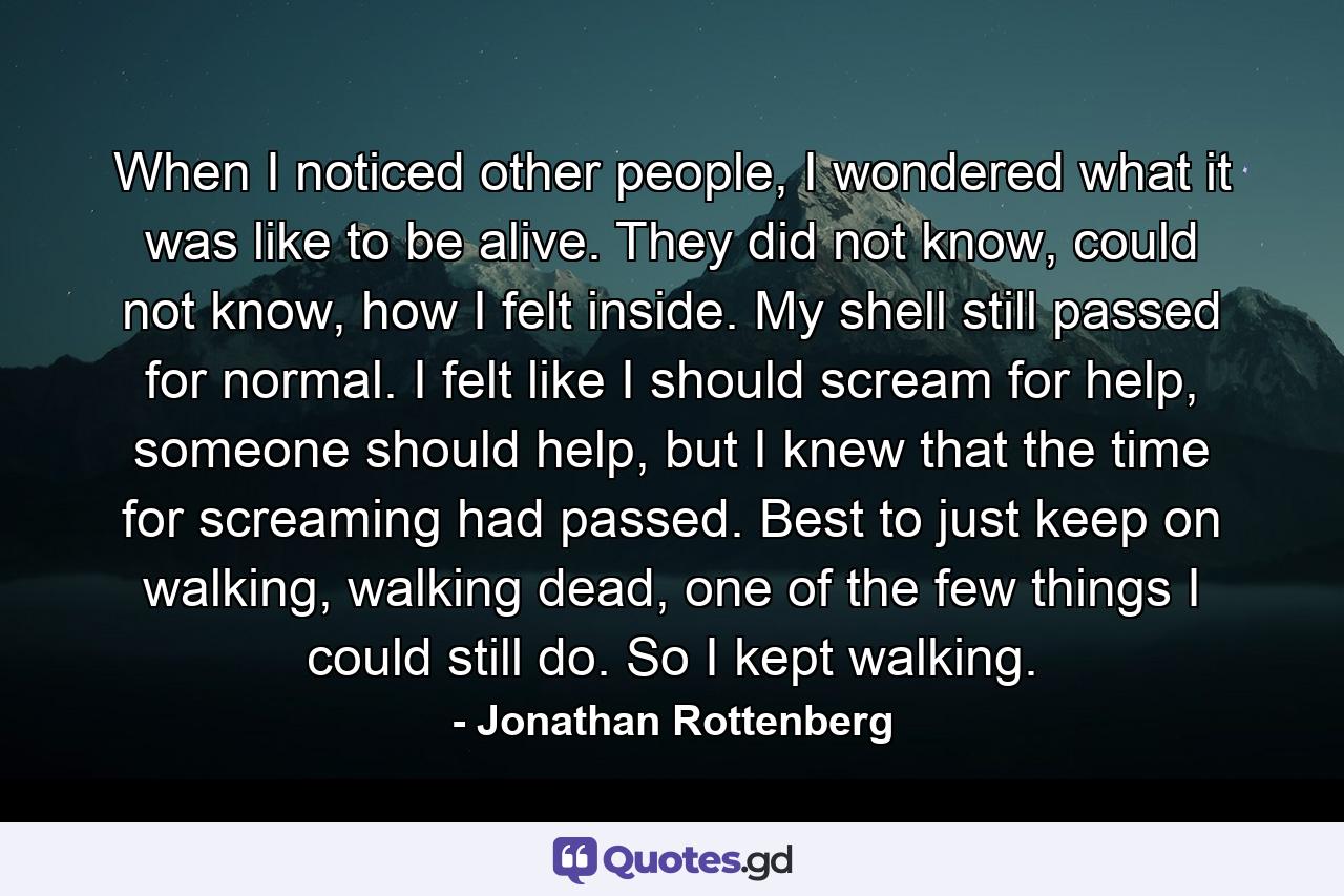 When I noticed other people, I wondered what it was like to be alive. They did not know, could not know, how I felt inside. My shell still passed for normal. I felt like I should scream for help, someone should help, but I knew that the time for screaming had passed. Best to just keep on walking, walking dead, one of the few things I could still do. So I kept walking. - Quote by Jonathan Rottenberg